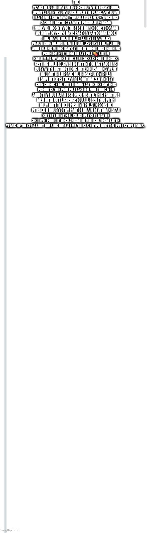This scandal is about have leftist Teachers and big pharma shook! Its not Fraud but a war crime! | THE YEARS OF OBSERVATION 1993-2006 WITH OCCASIONAL UPDATES ON PERSON'S OBSERVED THE PLACE ANY TOWN USA DEMONRAT TOWN . THE BELLIGERENTS = TEACHERS ,SCHOOL DISTRICTS WITH POSSIBLE PHARMA INVOLVED, INCENTIVES THIS IS A HARD CODE TO CRACK AS MANY OF PERPS HAVE PAST OR VAX TO MAX SICK . THE FRAUD IDENTIFIED = LEFTIST TEACHERS PRACTICING MEDICINE WITH OUT LISCENSE THE METHOD WAA TELLING MOMS,DAD'S YOUR STUDENT HAS LEARNING PROBLEM PUT THEM ON XYZ PILL 💊 BUT IN REALITY MANY WERE STUCK IN CLASSES FULL ILLEGALS, GETTING BULLIED ,GIVEN NO ATTENTION AS TEACHERS BUSY WITH DISTRACTIONS NOTE NO LEARNING WENT ON . BUT THE UPDATE ALL THOSE PUT ON PILLS I SAW AFFECTS THEY ARE LOBOTOMIZED, AND BY COINCIDENCE ALL VOTE DEMONRAT OR ARE GAY THIS PREDATES THE PAIN PILL LABELED NON TOXIC,NON ADDICTIVE BUT HARM IS DONE ON BOTH. THIS PRACTICE MED WITH OUT LISCENSE YOU ALL SEEN THIS WITH BILLY GATE TO HELL PUSHING PILLS ,IN 2005 HE PITCHED A DRUG YO FRY PART OF BRAIN OF AFGHANISTAN SO THEY DONT FEEL RELIGION YES IT MAY BE 3RD EYE I FORGOT MECHANISM OR MEDICAL TERM ,LATER YEARS HE TALKED ABOUT JABBING KIDS ARMS THIS IS HITLER DOCTOR LEVEL STUFF FOLKS . | image tagged in lobotomized,add,illegals,nolearningtookplace | made w/ Imgflip meme maker