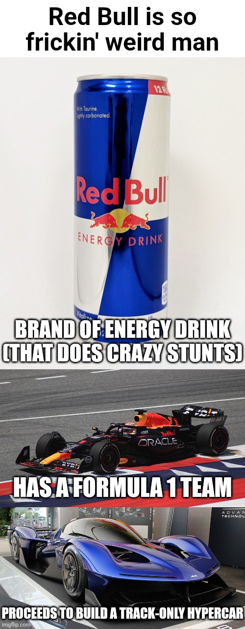 "Red Bull: We can do anything (including building a hypercar)" | Red Bull is so frickin' weird man; BRAND OF ENERGY DRINK
(THAT DOES CRAZY STUNTS); HAS A FORMULA 1 TEAM; PROCEEDS TO BUILD A TRACK-ONLY HYPERCAR | image tagged in red bull,f1,hypercar | made w/ Imgflip meme maker