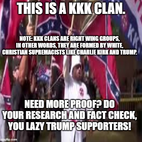 THIS IS A KKK CLAN. NOTE: KKK CLANS ARE RIGHT WING GROUPS, IN OTHER WORDS, THEY ARE FORMED BY WHITE, CHRISTIAN SUPREMACISTS LIKE CHARLIE KIRK AND TRUMP. NEED MORE PROOF? DO YOUR RESEARCH AND FACT CHECK, YOU LAZY TRUMP SUPPORTERS! | made w/ Imgflip meme maker