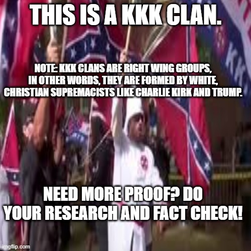 THIS IS A KKK CLAN. NOTE: KKK CLANS ARE RIGHT WING GROUPS, IN OTHER WORDS, THEY ARE FORMED BY WHITE, CHRISTIAN SUPREMACISTS LIKE CHARLIE KIRK AND TRUMP. NEED MORE PROOF? DO YOUR RESEARCH AND FACT CHECK! | made w/ Imgflip meme maker