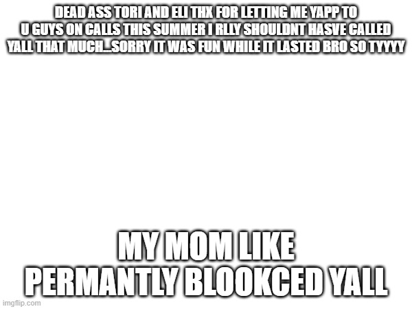 DEAD ASS TORI AND ELI THX FOR LETTING ME YAPP TO U GUYS ON CALLS THIS SUMMER I RLLY SHOULDNT HASVE CALLED YALL THAT MUCH...SORRY IT WAS FUN WHILE IT LASTED BRO SO TYYYY; MY MOM LIKE PERMANTLY BLOOKCED YALL | made w/ Imgflip meme maker