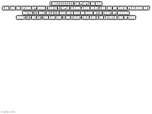 I MISSSSSSSSS SM PEOPLE RN BRO
AND LIKE IM LOSING MY MIND I SORTA STOPED TAKING ADHD MEDS AND LIKE IM SORTA PARANOID BUT MAYBE ITS NOIT RELATED BRO IDFK BRO IM DONE WITH TODAY MY MNOMA DIDNT LET ME EAT FOR AND LIKE 11 HR FLIGHT THEN AND 6 HR LAYOVER LIKE WTHHH | made w/ Imgflip meme maker