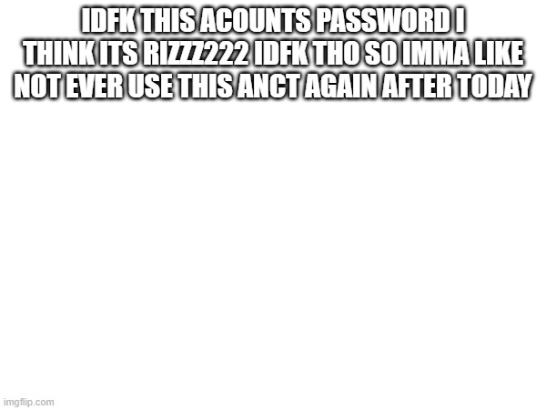 IDFK THIS ACOUNTS PASSWORD I THINK ITS RIZZZ222 IDFK THO SO IMMA LIKE NOT EVER USE THIS ANCT AGAIN AFTER TODAY | made w/ Imgflip meme maker