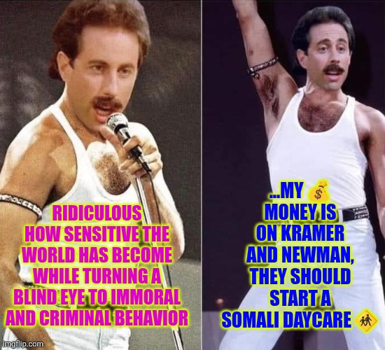 Kramer and Newman should start a Somali daycare | ...MY 💰 MONEY IS ON KRAMER AND NEWMAN, THEY SHOULD START A SOMALI DAYCARE 🚸; RIDICULOUS HOW SENSITIVE THE WORLD HAS BECOME WHILE TURNING A BLIND EYE TO IMMORAL AND CRIMINAL BEHAVIOR | image tagged in minnesota,fraud,somali,accountability,daycare,funny | made w/ Imgflip meme maker