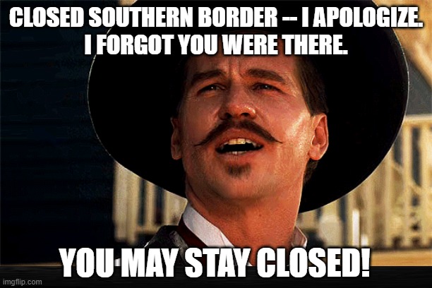 Doc Holliday Touts Drastic Decline in Illegal Border Crossings | CLOSED SOUTHERN BORDER -- I APOLOGIZE.
I FORGOT YOU WERE THERE. YOU MAY STAY CLOSED! | image tagged in closed southern border,president trump,trump administration,doc holliday | made w/ Imgflip meme maker