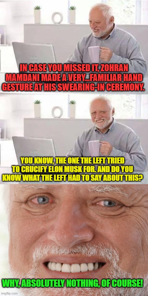 It's (D)ifferent! | IN CASE YOU MISSED IT, ZOHRAN MAMDANI MADE A VERY...FAMILIAR HAND GESTURE AT HIS SWEARING-IN CEREMONY. YOU KNOW, THE ONE THE LEFT TRIED TO CRUCIFY ELON MUSK FOR. AND DO YOU KNOW WHAT THE LEFT HAD TO SAY ABOUT THIS? WHY, ABSOLUTELY NOTHING, OF COURSE! | image tagged in harold searched the world over,zohran mamdani,liberal hypocrisy,liberal logic | made w/ Imgflip meme maker