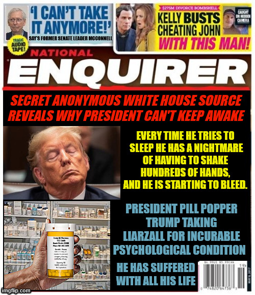 National Enquirer Trump's worst nightmare | SECRET ANONYMOUS WHITE HOUSE SOURCE REVEALS WHY PRESIDENT CAN'T KEEP AWAKE; EVERY TIME HE TRIES TO
 SLEEP HE HAS A NIGHTMARE
 OF HAVING TO SHAKE 
HUNDREDS OF HANDS, AND HE IS STARTING TO BLEED. PRESIDENT PILL POPPER
TRUMP TAKING LIARZALL FOR INCURABLE PSYCHOLOGICAL CONDITION; HE HAS SUFFERED WITH ALL HIS LIFE | image tagged in trump isn't woke where he's awoken,trump's woken is broken,trump takes liarzall,elon's chainsaw massacre | made w/ Imgflip meme maker