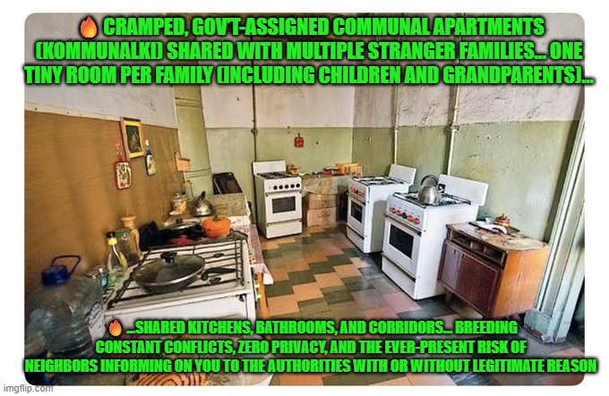 Warmth of collectivism: CRAMPED, GOV’T-ASSIGNED COMMUNAL APARTMENTS (KOMMUNALKI) | 🔥CRAMPED, GOV’T-ASSIGNED COMMUNAL APARTMENTS (KOMMUNALKI) SHARED WITH MULTIPLE STRANGER FAMILIES… ONE TINY ROOM PER FAMILY (INCLUDING CHILDREN AND GRANDPARENTS)... 🔥...SHARED KITCHENS, BATHROOMS, AND CORRIDORS… BREEDING CONSTANT CONFLICTS, ZERO PRIVACY, AND THE EVER-PRESENT RISK OF NEIGHBORS INFORMING ON YOU TO THE AUTHORITIES WITH OR WITHOUT LEGITIMATE REASON | image tagged in collectivism,communism,mamdani,nyc,taxation is theft,market economy | made w/ Imgflip meme maker