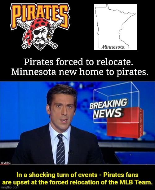 Pirates forced to relocate.  Minnesota new home to pirates. In a shocking turn of events - Pirates fans are upset at the forced relocation of the MLB Team. | image tagged in blank black,newscast | made w/ Imgflip meme maker