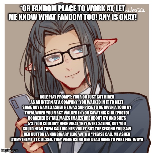 (Marked NSFW for homophobia) Please don’t be mean to Asher, no joke rps, romance is okay(?) it depends | *OR FANDOM PLACE TO WORK AT, LET ME KNOW WHAT FANDOM TOO! ANY IS OKAY! ROLE PLAY PROMPT: YOUR OC JUST GOT HIRED AS AN INTERN AT A COMPANY* YOU WALKED IN IT TO MEET SOME GUY NAMED ASHER HE WAS SUPPOSE TO BE GIVEN A TOUR BY THEM, WHEN YOU FIRST WALKED IN YOU SAW THIS GIRL (PHOTO) CORNERED BY TALL MALES (MALES ARE ABOUT 6’0 AND SHE’S 5’3) YOU COULDN’T HERE WHAT THEY WERE SAYING, BUT YOU COULD HEAR THEM CALLING HER VIOLET BUT THE SECOND YOU SAW HER BUTTON (A NONBINARY FLAG WITH A “PLEASE CALL ME ASHER (THEY/THEM)” IT CLICKED. THEY WERE USING HER DEAD NAME TO POKE FUN. WDYD | made w/ Imgflip meme maker
