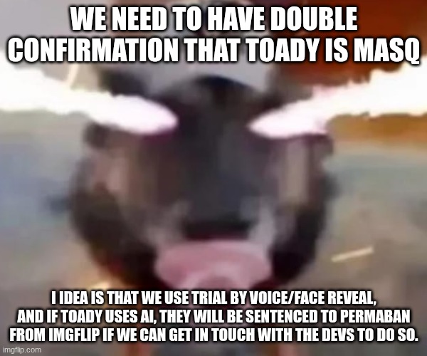 Petition for the Toady Trial (sign in comments, note this is the petition) | WE NEED TO HAVE DOUBLE CONFIRMATION THAT TOADY IS MASQ; I IDEA IS THAT WE USE TRIAL BY VOICE/FACE REVEAL, AND IF TOADY USES AI, THEY WILL BE SENTENCED TO PERMABAN FROM IMGFLIP IF WE CAN GET IN TOUCH WITH THE DEVS TO DO SO. | image tagged in sigma dawg sucking on da binky | made w/ Imgflip meme maker