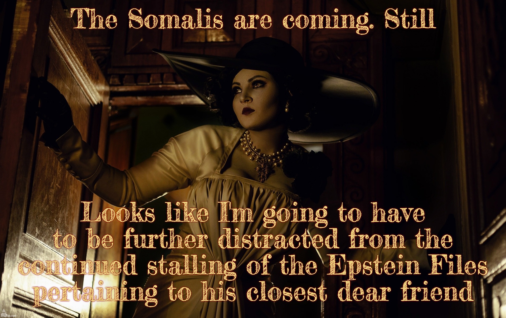 Lady Dimitrescu | The Somalis are coming. Still; Looks like I'm going to have to be further distracted from the continued stalling of the Epstein Files
pertaining to his closest dear friend | image tagged in lady dimitrescu | made w/ Imgflip meme maker