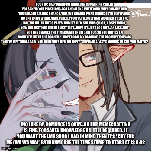 If you could say your characters ability too would be nice. Also, for whatever god(s) or ring. You believe in. TAKE.IT.SERIOUSLY | YOUR OC HAD SOMEHOW LANDED IN SOMETHING CALLED FORSAKEN (YOU PICK) LONG AGO AND ALONG WITH YOUR FRIEND ASHER AND THEIR OLDER SIBLING CHANCE, YOU AND CHANCE WERE TURNED INTO SURVIVORS. NO ONE KNEW WHERE WAS ASHER. YOU STARTED GETTING WORRIED THEN ONE DAY THE KILLER INTRO PLAYS..AND IT’S HER. SHE WAS QUICK, NO SPEAKING, NOW SHE JUST HAD KILLED GUEST 1337…NOW IT’S JUST YOU LEFT…AN LMS…BUT NOT THE DEFAULT. THE TIMER WENT FROM 5:00 TO 1:30 YOU NOTICE AN ACHIEVEMENT IN THE CORNER “…CRY FOR ME MY DARLING” THE DESCRIPTION WAS “YOU’VE MET THEM AGAIN. YOU REMEMBER HER..DO THEY?” SHE WAS ALWAYS MOVING TO KILL YOU..WDYD? (NO JOKE RP, ROMANCE IS OKAY…NO ERP. MEMECHATTING IS FINE. FORSAKEN KNOWLEDGE A LITTLE REQUIRED. IF YOU WANT THE LMS SONG I HAD IN MIND THEN IT’S “CRY FOR ME (WA WA WA)” BY IRONMOUSE THE TIME STAMP TO START AT IS 0:32 | made w/ Imgflip meme maker