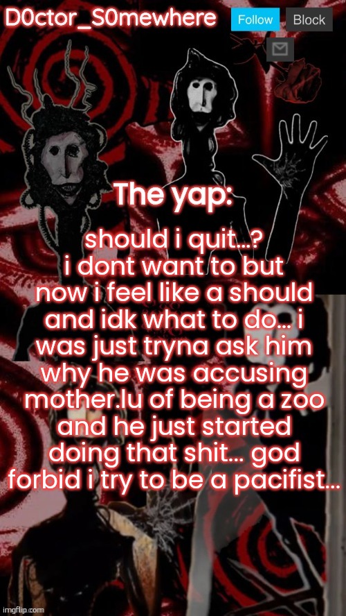 doctor somewhere's announcement temp | should i quit…? i dont want to but now i feel like a should and idk what to do… i was just tryna ask him why he was accusing mother.lu of being a zoo and he just started doing that shit... god forbid i try to be a pacifist... | image tagged in doctor somewhere's announcement temp | made w/ Imgflip meme maker