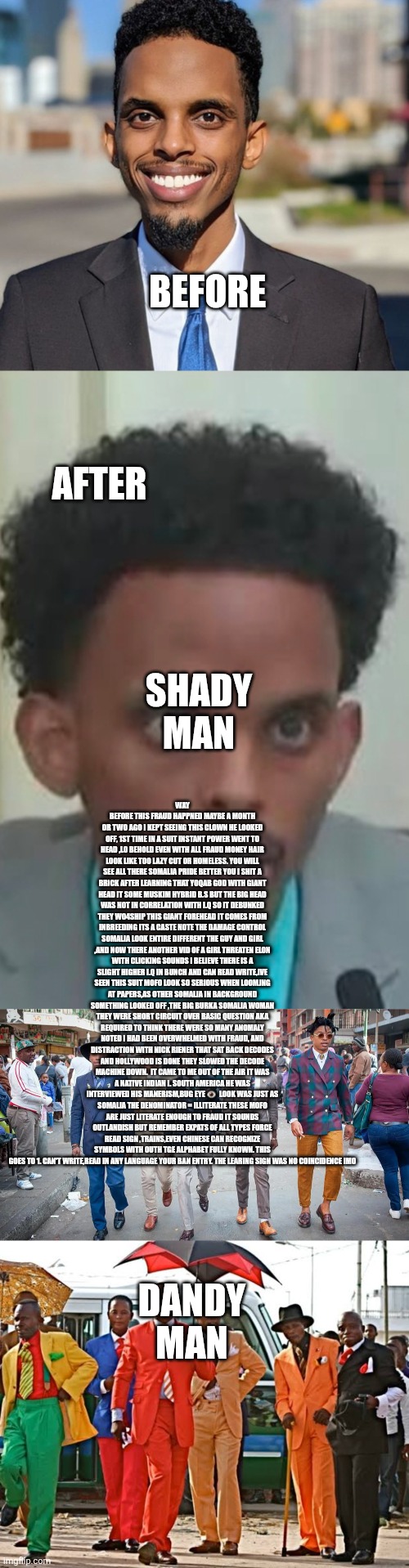 Decoder finds illiterate fraudster,he doesn't like the way it looks i guarantee it | BEFORE; AFTER; SHADY MAN; WAY BEFORE THIS FRAUD HAPPNED MAYBE A MONTH OR TWO AGO I KEPT SEEING THIS CLOWN HE LOOKED OFF, 1ST TIME IN A SUIT INSTANT POWER WENT TO HEAD ,LO BEHOLD EVEN WITH ALL FRAUD MONEY HAIR LOOK LIKE TOO LAZY CUT OR HOMELESS. YOU WILL SEE ALL THERE SOMALIA PRIDE BETTER YOU I SHIT A BRICK AFTER LEARNING THAT YOQAB GOD WITH GIANT HEAD IT SOME MUSKIM HYBRID B.S BUT THE BIG HEAD WAS NOT IN CORRELATION WITH I.Q SO IT DEBUNKED THEY WO4SHIP THIS GIANT FOREHEAD IT COMES FROM INBREEDING ITS A CASTE NOTE THE DAMAGE CONTROL SOMALIA LOOK ENTIRE DIFFERENT THE GUY AND GIRL ,AND NOW THERE ANOTHER VID OF A GIRL THREATEN ELON WITH CLICKING SOUNDS I BELIEVE THERE IS A SLIGHT HIGHER I.Q IN BUNCH AND CAN READ WRITE,IVE SEEN THIS SUIT MOFO LOOK SO SERIOUS WHEN LOOMJNG AT PAPERS,AS OTHER SOMALIA IN BACKGROUND SOMETHING LOOKED OFF ,THE BIG BURKA SOMALIA WOMAN THEY WERE SHORT CIRCUIT OVER BASIC QUESTION AKA REQUIRED TO THINK THERE WERE SO MANY ANOMALY NOTED I HAD BEEN OVERWHELMED WITH FRAUD, AND DISTRACTION WITH NICK RIENER THAT SAT BACK DECODES AND HOLLYWOOD IS DONE THEY SLOWED THE DECODE MACHINE DOWN.  IT CAME TO ME OUT OF THE AIR IT WAS A NATIVE INDIAN I. SOUTH AMERICA HE WAS INTERVIEWED HIS MANERISM,BUG EYE 👁  LOOK WAS JUST AS SOMALIA THE DENOMINATOR = ILLITERATE THESE MOFO ARE JUST LITERATE ENOUGH TO FRAUD IT SOUNDS OUTLANDISH BUT REMEMBER EXPATS OF ALL TYPES FORCE READ SIGN ,TRAINS,EVEN CHINESE CAN RECOGNIZE SYMBOLS WITH OUTH TGE ALPHABET FULLY KNOWN. THIS GOES TO 1. CAN'T WRITE,READ IN ANY LANGUAGE YOUR BAN ENTRY. THE LEARING SIGN WAS NO COINCIDENCE IMO; DANDY MAN | image tagged in suit,clown | made w/ Imgflip meme maker