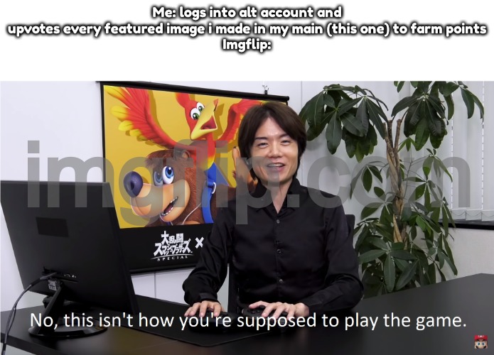 This Isn't How You're Supposed to Play the GaME | Me: logs into alt account and upvotes every featured image i made in my main (this one) to farm points
Imgflip: | image tagged in this isn't how you're supposed to play the game | made w/ Imgflip meme maker