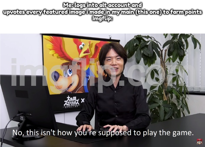 This Isn't How You're Supposed to Play the GaME | Me: logs into alt account and upvotes every featured image i made in my main (this one) to farm points
Imgflip: | image tagged in this isn't how you're supposed to play the game | made w/ Imgflip meme maker