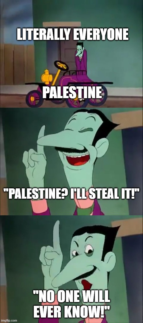 Free Palestine! | LITERALLY EVERYONE; PALESTINE; "PALESTINE? I'LL STEAL IT!"; "NO ONE WILL EVER KNOW!" | image tagged in no one will ever know | made w/ Imgflip meme maker