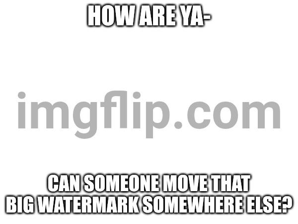 HOW ARE YA-; CAN SOMEONE MOVE THAT BIG WATERMARK SOMEWHERE ELSE? | made w/ Imgflip meme maker