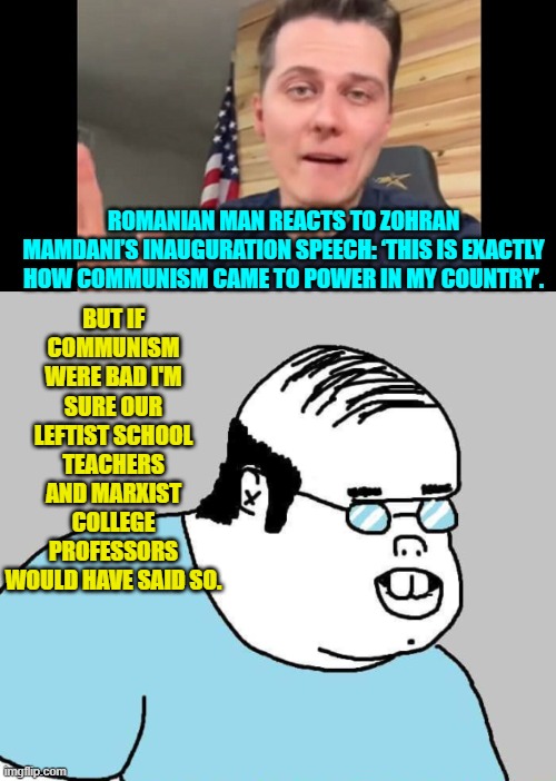I mean they would have said something, right? | BUT IF COMMUNISM WERE BAD I'M SURE OUR LEFTIST SCHOOL TEACHERS AND MARXIST COLLEGE PROFESSORS WOULD HAVE SAID SO. ROMANIAN MAN REACTS TO ZOHRAN MAMDANI’S INAUGURATION SPEECH: ‘THIS IS EXACTLY HOW COMMUNISM CAME TO POWER IN MY COUNTRY’. | image tagged in yep | made w/ Imgflip meme maker