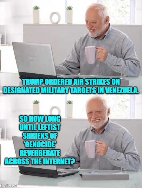 Before next week is out, that's for sure. | TRUMP ORDERED AIR STRIKES ON DESIGNATED MILITARY TARGETS IN VENEZUELA. SO HOW LONG UNTIL LEFTIST SHRIEKS OF 'GENOCIDE' REVERBERATE ACROSS THE INTERNET? | image tagged in old man cup of coffee | made w/ Imgflip meme maker