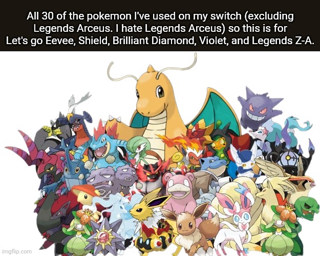 All 30 of my Pokemon | All 30 of the pokemon I've used on my switch (excluding Legends Arceus. I hate Legends Arceus) so this is for Let's go Eevee, Shield, Brilliant Diamond, Violet, and Legends Z-A. | image tagged in pokemon | made w/ Imgflip meme maker