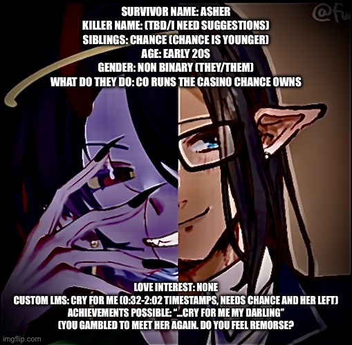 More lore in comments! This is an oc for forsaken! | SURVIVOR NAME: ASHER
KILLER NAME: (TBD/I NEED SUGGESTIONS)
SIBLINGS: CHANCE (CHANCE IS YOUNGER)
AGE: EARLY 20S
GENDER: NON BINARY (THEY/THEM)
WHAT DO THEY DO: CO RUNS THE CASINO CHANCE OWNS; LOVE INTEREST: NONE
CUSTOM LMS: CRY FOR ME (0:32-2:02 TIMESTAMPS, NEEDS CHANCE AND HER LEFT)
ACHIEVEMENTS POSSIBLE: “…CRY FOR ME MY DARLING” (YOU GAMBLED TO MEET HER AGAIN. DO YOU FEEL REMORSE? | made w/ Imgflip meme maker