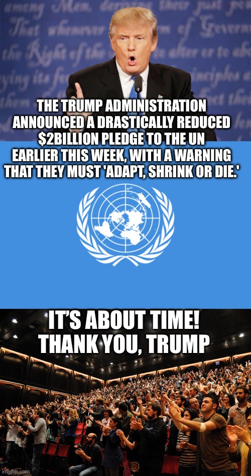 the U.N. to consolidate humanitarian functions to reduce bureaucratic overhead, unnecessary duplication and ideological creep | THE TRUMP ADMINISTRATION ANNOUNCED A DRASTICALLY REDUCED $2BILLION PLEDGE TO THE UN EARLIER THIS WEEK, WITH A WARNING THAT THEY MUST 'ADAPT, SHRINK OR DIE.'; IT’S ABOUT TIME!
THANK YOU, TRUMP | image tagged in donald trump wrong,united nations flag,reduced funding,united nations | made w/ Imgflip meme maker