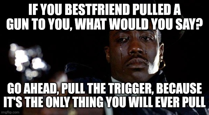Bestfriends | IF YOU BESTFRIEND PULLED A GUN TO YOU, WHAT WOULD YOU SAY? GO AHEAD, PULL THE TRIGGER, BECAUSE IT'S THE ONLY THING YOU WILL EVER PULL | image tagged in crying man with gun | made w/ Imgflip meme maker