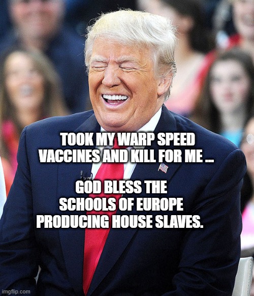 trump laughing | TOOK MY WARP SPEED VACCINES AND KILL FOR ME ... GOD BLESS THE SCHOOLS OF EUROPE PRODUCING HOUSE SLAVES. | image tagged in trump laughing | made w/ Imgflip meme maker