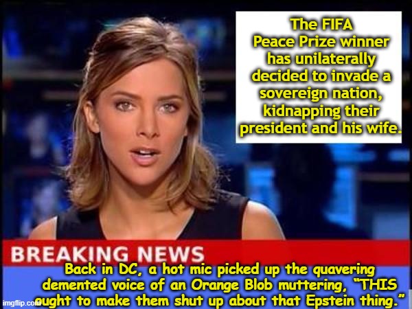 tRump Invades Venezuela | The FIFA Peace Prize winner has unilaterally decided to invade a sovereign nation, kidnapping their president and his wife. Back in DC, a hot mic picked up the quavering demented voice of an Orange Blob muttering, “THIS ought to make them shut up about that Epstein thing.” | image tagged in breaking news,maga,impeach trump,trump is a moron,donald trump approves,fascism | made w/ Imgflip meme maker
