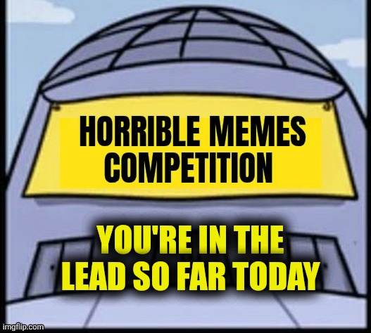 Horrible memes | YOU'RE IN THE LEAD SO FAR TODAY | image tagged in horrible memes | made w/ Imgflip meme maker