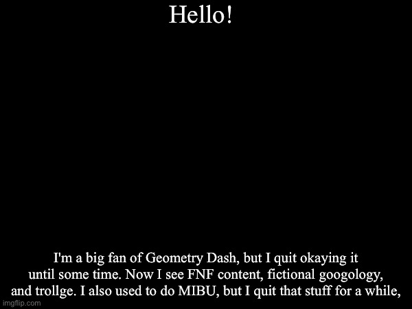 Introducing Myself | Hello! I'm a big fan of Geometry Dash, but I quit okaying it until some time. Now I see FNF content, fictional googology, and trollge. I also used to do MIBU, but I quit that stuff for a while, | image tagged in myself | made w/ Imgflip meme maker