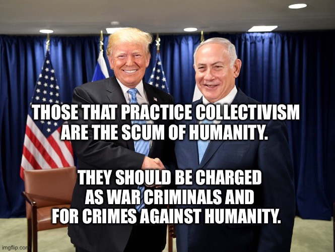 trump-bibi-diderot | THOSE THAT PRACTICE COLLECTIVISM ARE THE SCUM OF HUMANITY. THEY SHOULD BE CHARGED AS WAR CRIMINALS AND FOR CRIMES AGAINST HUMANITY. | image tagged in trump-bibi-diderot | made w/ Imgflip meme maker