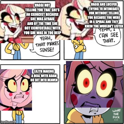 OwlTurd Yeah That Makes Sense | VAGGI NOT TELLING YOU THAT SHE'S AN EXORCIST BECAUSE SHE WAS AFRAID AND BY THE TIME SHE GOT COMFORTABLE WITH YOU SHE WAS IN TOO DEEP; VAGGI AND LUCIFER TRYING TO INTIMIDATE VOX WITHOUT TELLING YOU BECAUSE YOU WERE IN A SPIRAL AND THEY KNEW YOU WOULDN'T LISTEN; LILITH MAKING A DEAL WITH ADAM DO GET INTO HEAVEN | image tagged in owlturd yeah that makes sense,hazbin hotel | made w/ Imgflip meme maker