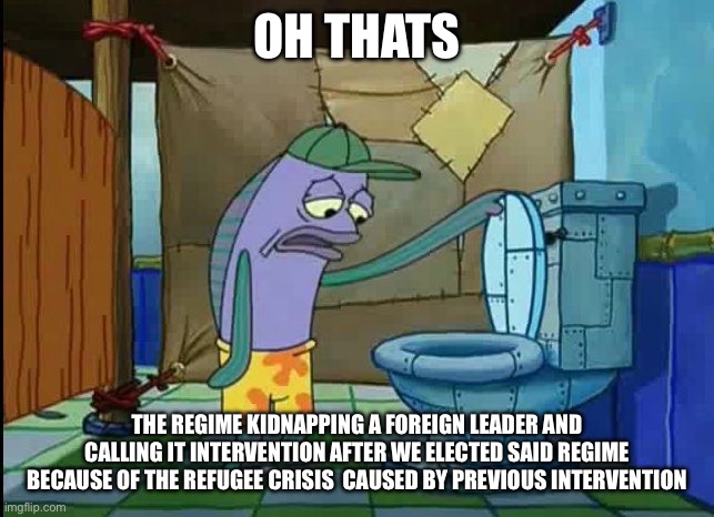 oh thats a toilet spongebob fish | OH THATS; THE REGIME KIDNAPPING A FOREIGN LEADER AND CALLING IT INTERVENTION AFTER WE ELECTED SAID REGIME BECAUSE OF THE REFUGEE CRISIS  CAUSED BY PREVIOUS INTERVENTION | image tagged in oh thats a toilet spongebob fish | made w/ Imgflip meme maker