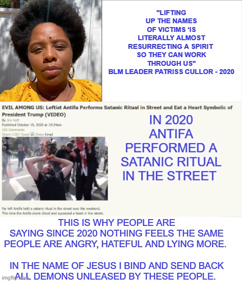 pray for the demons they unleashed to be sent out | "LIFTING UP THE NAMES OF VICTIMS ‘IS LITERALLY ALMOST RESURRECTING A SPIRIT 

SO THEY CAN WORK THROUGH US"

BLM LEADER PATRISS CULLOR - 2020; THIS IS WHY PEOPLE ARE SAYING SINCE 2020 NOTHING FEELS THE SAME
PEOPLE ARE ANGRY, HATEFUL AND LYING MORE. 
 
IN THE NAME OF JESUS I BIND AND SEND BACK ALL DEMONS UNLEASED BY THESE PEOPLE. | made w/ Imgflip meme maker