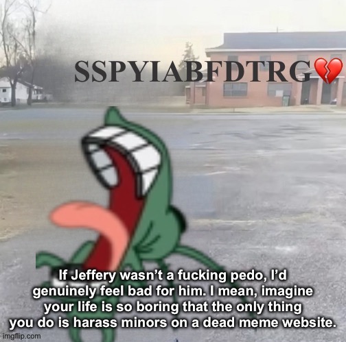 Someone should put you in a box floating down the river grandma | If Jeffery wasn’t a fucking pedo, I’d genuinely feel bad for him. I mean, imagine your life is so boring that the only thing you do is harass minors on a dead meme website. | image tagged in someone should put you in a box floating down the river grandma | made w/ Imgflip meme maker