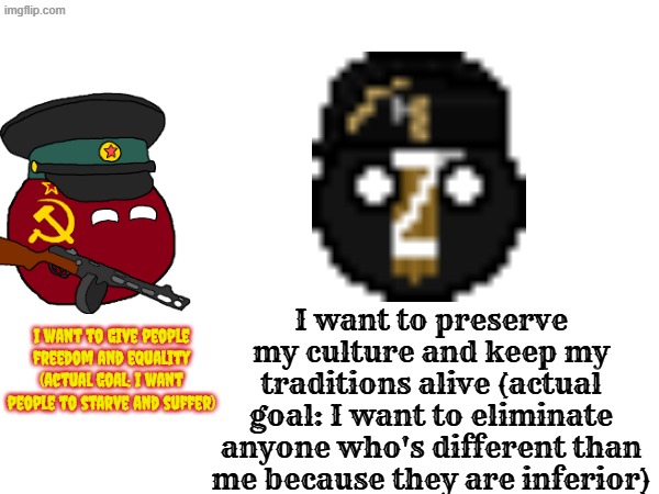 communism and fascism in theory vs in practice (more in the comments) (educational purposes only) | I want to preserve my culture and keep my traditions alive (actual goal: I want to eliminate anyone who's different than me because they are inferior); I want to give people freedom and equality (actual goal: I want people to starve and suffer) | image tagged in communism,fascism,oppression,lies | made w/ Imgflip meme maker
