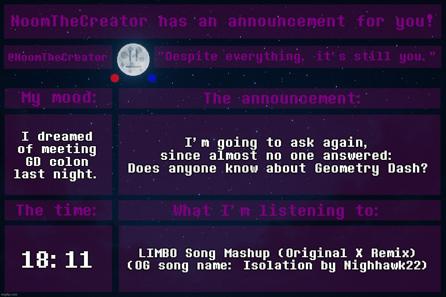 I've experienced a H*LL lot of drama here, and the GD stream seems to have 0 drama, but it's quieter. | I dreamed of meeting GD colon last night. I'm going to ask again, since almost no one answered: Does anyone know about Geometry Dash? 18:11; LIMBO Song Mashup (Original X Remix) (OG song name: Isolation by Nighhawk22) | image tagged in noomthecreator announcement temp | made w/ Imgflip meme maker