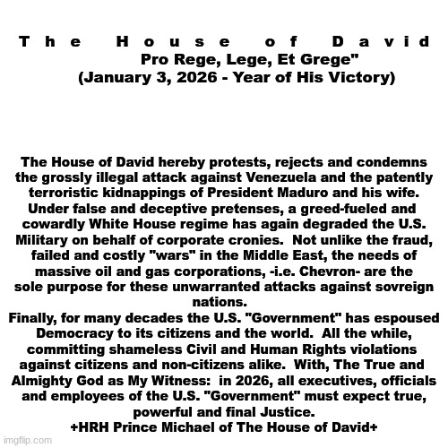 The House of David - Official Statement:  U.S. Terrorist Attack | T   h   e       H   o   u   s   e       o   f       D   a   v  i  d
          Pro Rege, Lege, Et Grege"
     (January 3, 2026 - Year of His Victory); The House of David hereby protests, rejects and condemns


the grossly illegal attack against Venezuela and the patently
terroristic kidnappings of President Maduro and his wife.
Under false and deceptive pretenses, a greed-fueled and 
cowardly White House regime has again degraded the U.S.
Military on behalf of corporate cronies.  Not unlike the fraud,
failed and costly "wars" in the Middle East, the needs of
massive oil and gas corporations, -i.e. Chevron- are the
sole purpose for these unwarranted attacks against sovreign
nations.  
Finally, for many decades the U.S. "Government" has espoused
Democracy to its citizens and the world.  All the while,
committing shameless Civil and Human Rights violations 
against citizens and non-citizens alike.  With, The True and 
Almighty God as My Witness:  in 2026, all executives, officials
and employees of the U.S. "Government" must expect true,
powerful and final Justice.
+HRH Prince Michael of The House of David+ | image tagged in prince | made w/ Imgflip meme maker