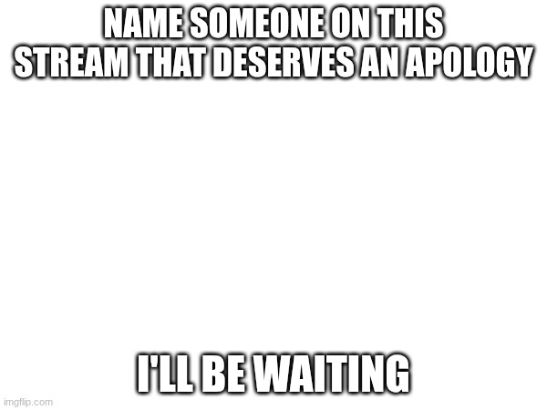 NAME SOMEONE ON THIS STREAM THAT DESERVES AN APOLOGY; I'LL BE WAITING | image tagged in iii | made w/ Imgflip meme maker