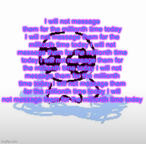 Me when | I will not message them for the millionth time today I will not message them for the millionth time today I will not message them for the millionth time today I will not message them for the millionth time today I will not message them for the millionth time today I will not message them for the millionth time today I will not message them for the millionth time today | image tagged in me when | made w/ Imgflip meme maker
