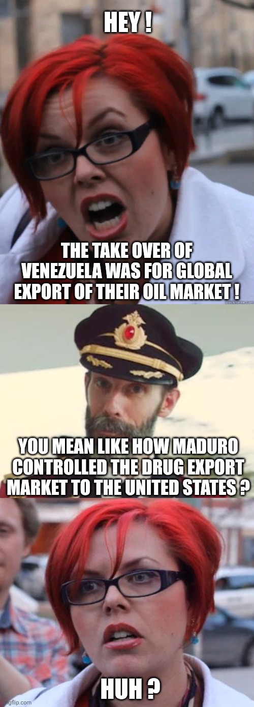 Leftist logic | HEY ! THE TAKE OVER OF VENEZUELA WAS FOR GLOBAL EXPORT OF THEIR OIL MARKET ! YOU MEAN LIKE HOW MADURO CONTROLLED THE DRUG EXPORT MARKET TO THE UNITED STATES ? HUH ? | image tagged in feminist face,captain obvious,angry feminist,liberals,leftists,democrats | made w/ Imgflip meme maker