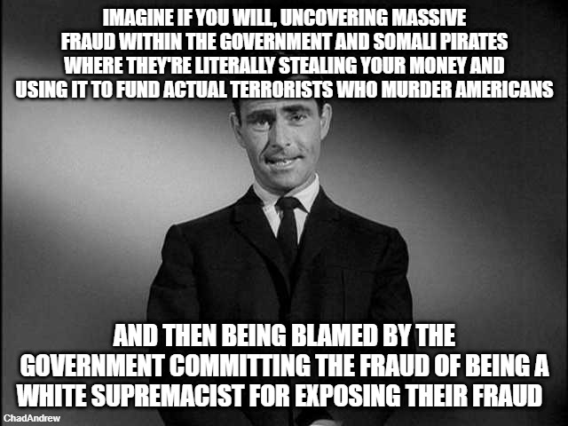 The Democrats are accusing us of white supremacy and racism because we're uncovering their fraud. | IMAGINE IF YOU WILL, UNCOVERING MASSIVE FRAUD WITHIN THE GOVERNMENT AND SOMALI PIRATES WHERE THEY'RE LITERALLY STEALING YOUR MONEY AND USING IT TO FUND ACTUAL TERRORISTS WHO MURDER AMERICANS; AND THEN BEING BLAMED BY THE GOVERNMENT COMMITTING THE FRAUD OF BEING A WHITE SUPREMACIST FOR EXPOSING THEIR FRAUD | image tagged in rod serling twilight zone,somalis,democrats,minnesota,fraud | made w/ Imgflip meme maker
