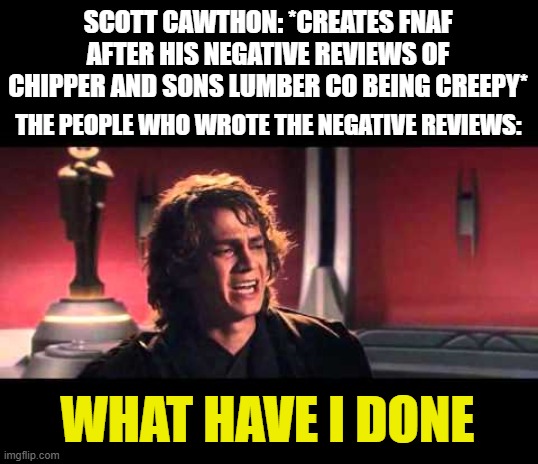 this is why fnaf is created | SCOTT CAWTHON: *CREATES FNAF AFTER HIS NEGATIVE REVIEWS OF CHIPPER AND SONS LUMBER CO BEING CREEPY*; THE PEOPLE WHO WROTE THE NEGATIVE REVIEWS:; WHAT HAVE I DONE | image tagged in anakin what have i done,fnaf,memes | made w/ Imgflip meme maker