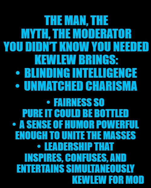 Kewlew for msmg moderator | THE MAN, THE MYTH, THE MODERATOR YOU DIDN’T KNOW YOU NEEDED

KEWLEW BRINGS:
• 	BLINDING INTELLIGENCE
• 	UNMATCHED CHARISMA; • 	FAIRNESS SO PURE IT COULD BE BOTTLED
• 	A SENSE OF HUMOR POWERFUL ENOUGH TO UNITE THE MASSES
• 	LEADERSHIP THAT INSPIRES, CONFUSES, AND ENTERTAINS SIMULTANEOUSLY

                                      KEWLEW FOR MOD | image tagged in kewlew for mod,best choice | made w/ Imgflip meme maker