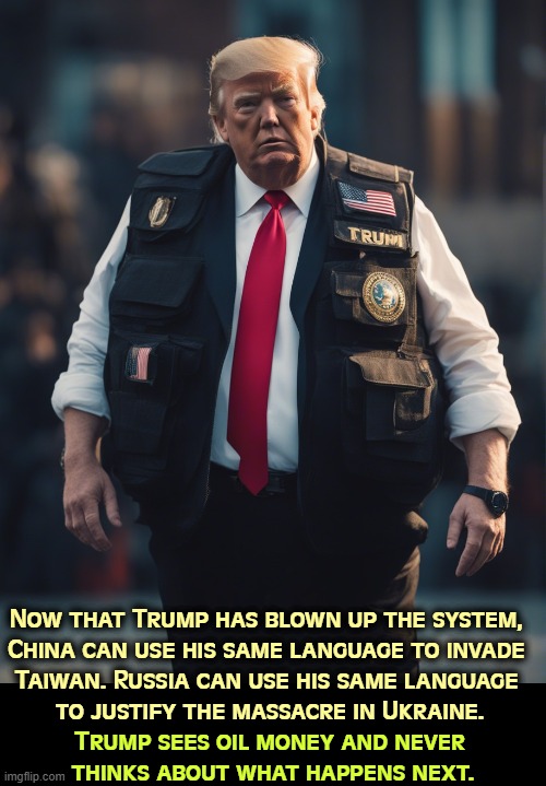Now that Trump has blown up the system, 
China can use his same language to invade 
Taiwan. Russia can use his same language 
to justify the massacre in Ukraine. Trump sees oil money and never 
thinks about what happens next. | image tagged in trump,war,invasion,venezuela,taiwan,ukraine | made w/ Imgflip meme maker