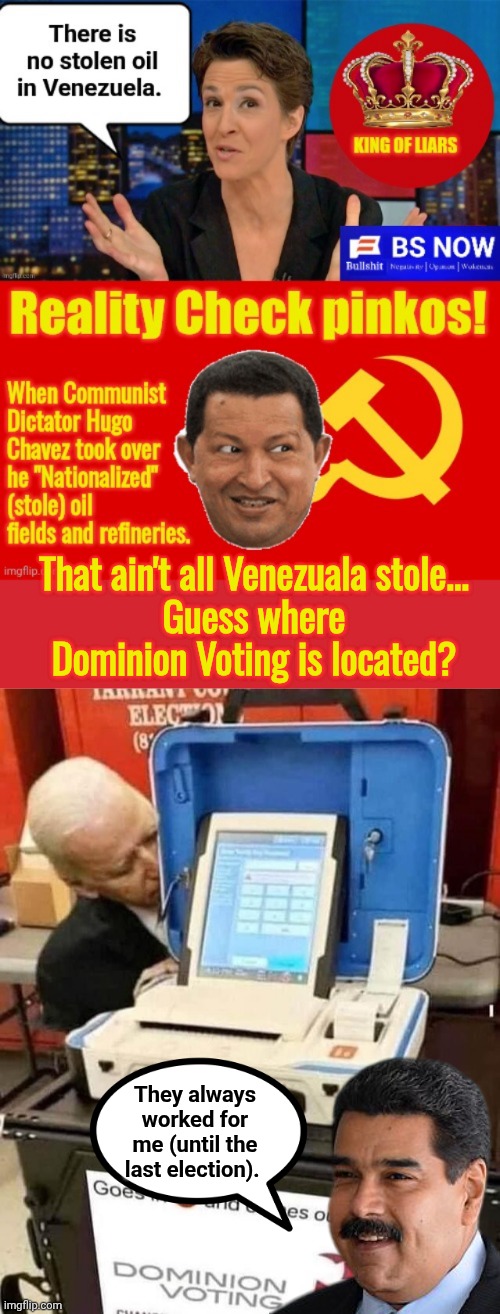 They stole more than oil | That ain't all Venezuala stole...
Guess where Dominion Voting is located? They always worked for me (until the last election). | image tagged in memes,biden and dominion voting machine,communist,dictator,thieves | made w/ Imgflip meme maker