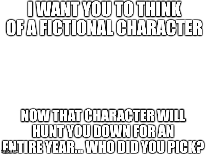I WANT YOU TO THINK OF A FICTIONAL CHARACTER; NOW THAT CHARACTER WILL HUNT YOU DOWN FOR AN ENTIRE YEAR... WHO DID YOU PICK? | made w/ Imgflip meme maker